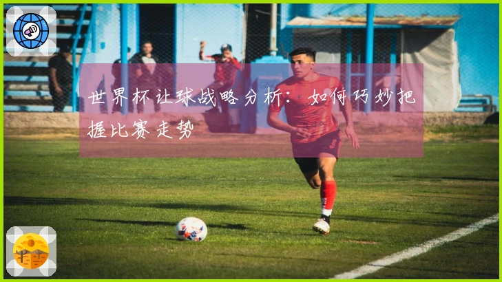 世界杯让球战略分析：如何巧妙把握比赛走势