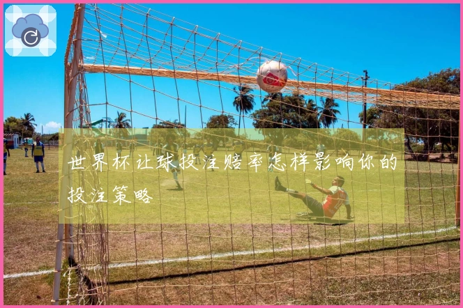 世界杯让球投注赔率怎样影响你的投注策略